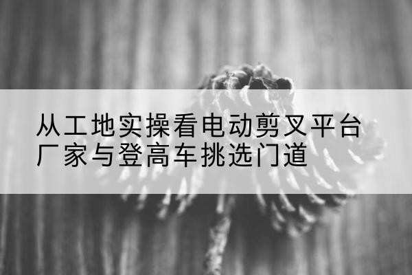 庄河电动剪叉升降平台厂家-从工地实操看电动剪叉平台厂家与登高车挑选门道