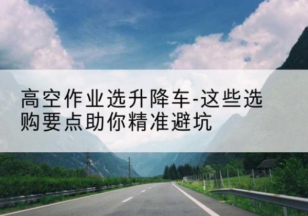 庄河升降车厂家-高空作业选升降车-这些选购要点助你*避坑